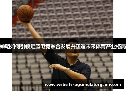 姚明如何引领足篮电竞融合发展并塑造未来体育产业格局