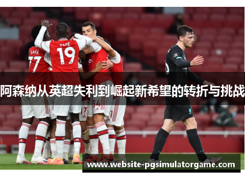 阿森纳从英超失利到崛起新希望的转折与挑战