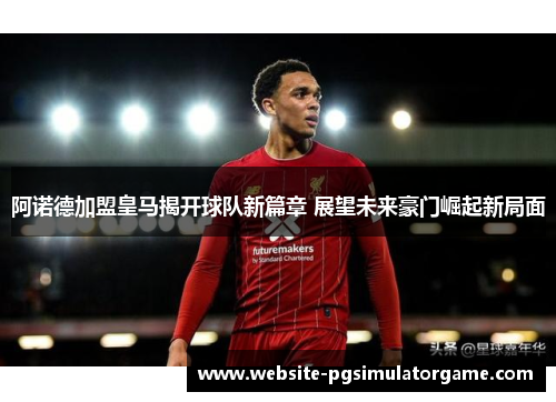 阿诺德加盟皇马揭开球队新篇章 展望未来豪门崛起新局面