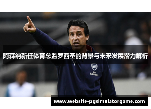阿森纳新任体育总监罗西基的背景与未来发展潜力解析