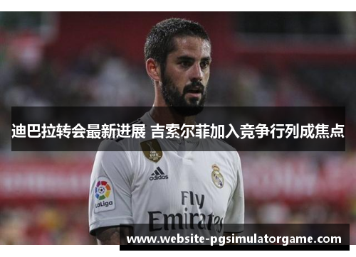 迪巴拉转会最新进展 吉索尔菲加入竞争行列成焦点