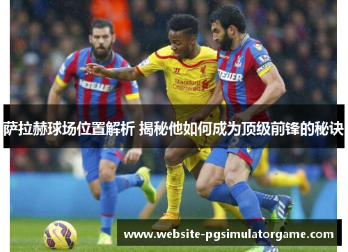 萨拉赫球场位置解析 揭秘他如何成为顶级前锋的秘诀