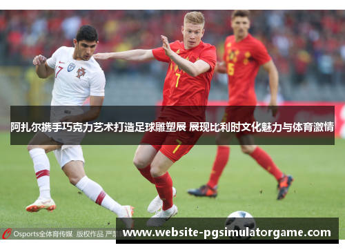 阿扎尔携手巧克力艺术打造足球雕塑展 展现比利时文化魅力与体育激情