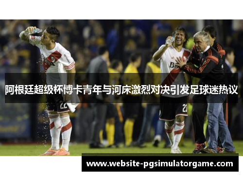 阿根廷超级杯博卡青年与河床激烈对决引发足球迷热议