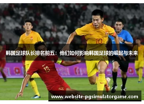 韩国足球队长排名前五：他们如何影响韩国足球的崛起与未来