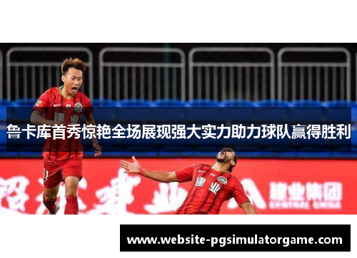 鲁卡库首秀惊艳全场展现强大实力助力球队赢得胜利