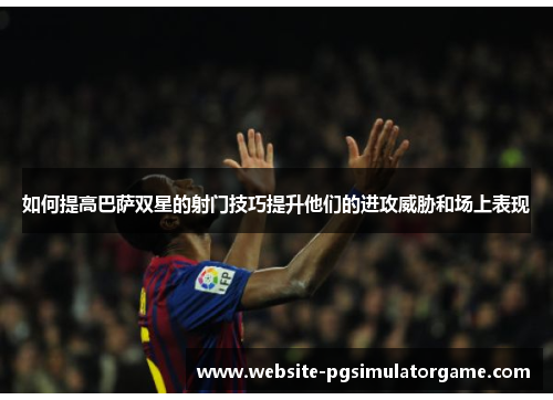 如何提高巴萨双星的射门技巧提升他们的进攻威胁和场上表现