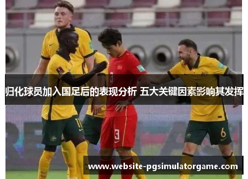 归化球员加入国足后的表现分析 五大关键因素影响其发挥