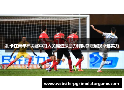 扎卡在青年杯决赛中打入关键进球助力球队夺冠展现卓越实力