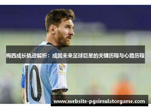 梅西成长轨迹解析：成就未来足球巨星的关键历程与心路历程