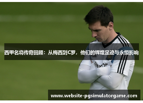 西甲名将传奇回顾：从梅西到C罗，他们的辉煌足迹与永恒影响
