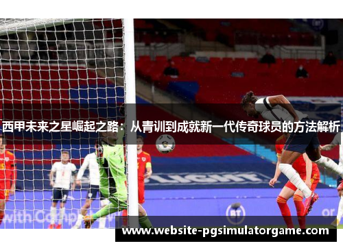 西甲未来之星崛起之路：从青训到成就新一代传奇球员的方法解析