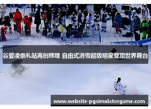 谷爱凌崇礼站再创辉煌 自由式滑雪超级明星登顶世界舞台