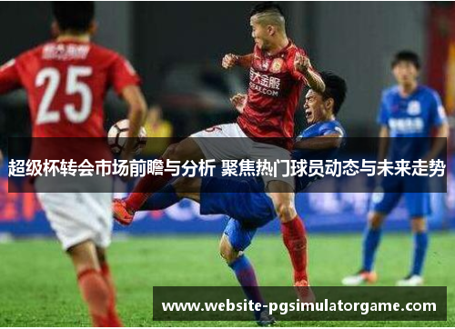 超级杯转会市场前瞻与分析 聚焦热门球员动态与未来走势
