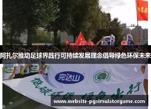 阿扎尔推动足球界践行可持续发展理念倡导绿色环保未来